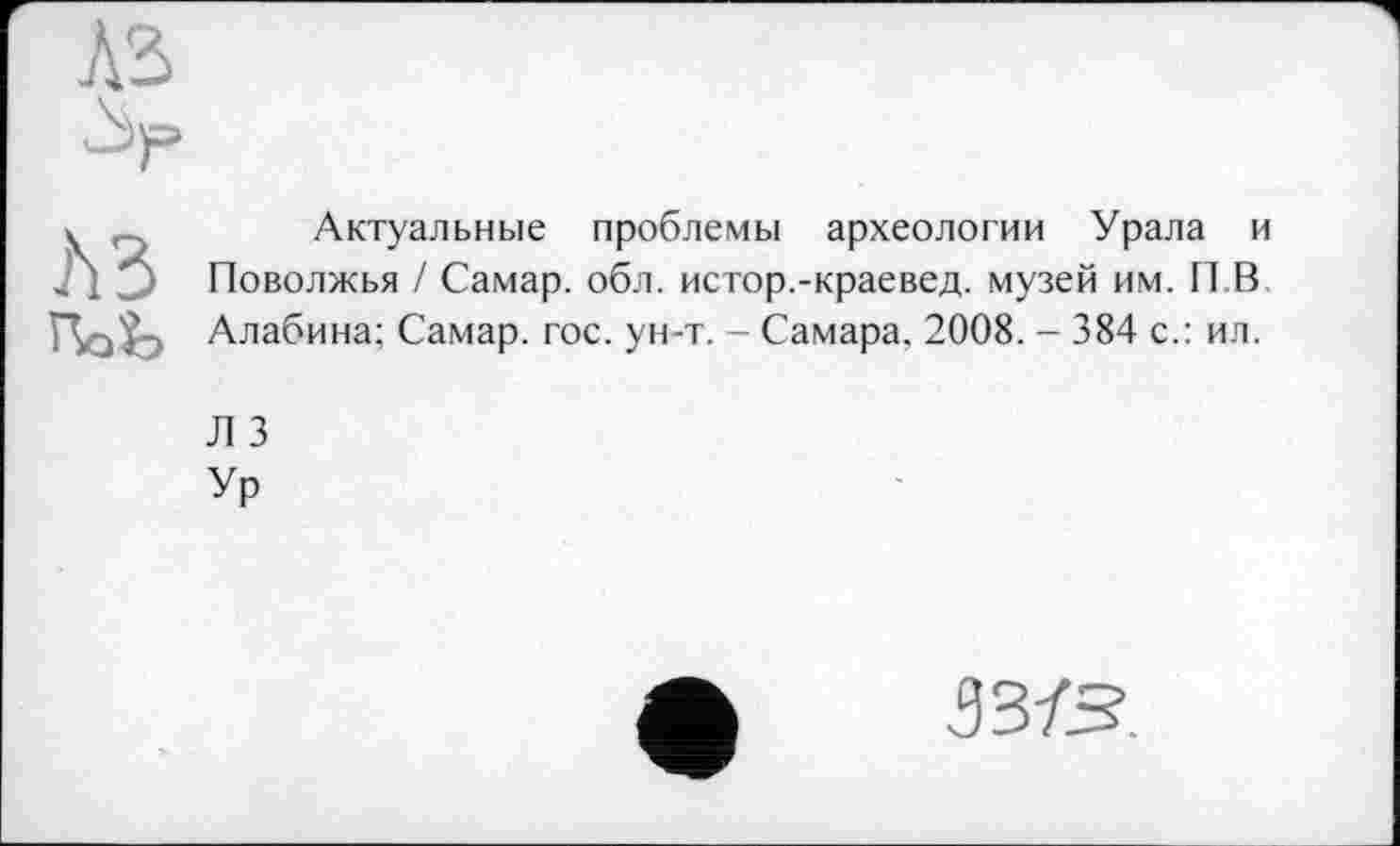 ﻿лз
Актуальные проблемы археологии Урала и Поволжья / Самар, обл. истор.-краевед. музей им. П В Алабина; Самар, гос. ун-т. - Самара, 2008. - 384 с.: ил.
Л 3
Ур
зз-гз